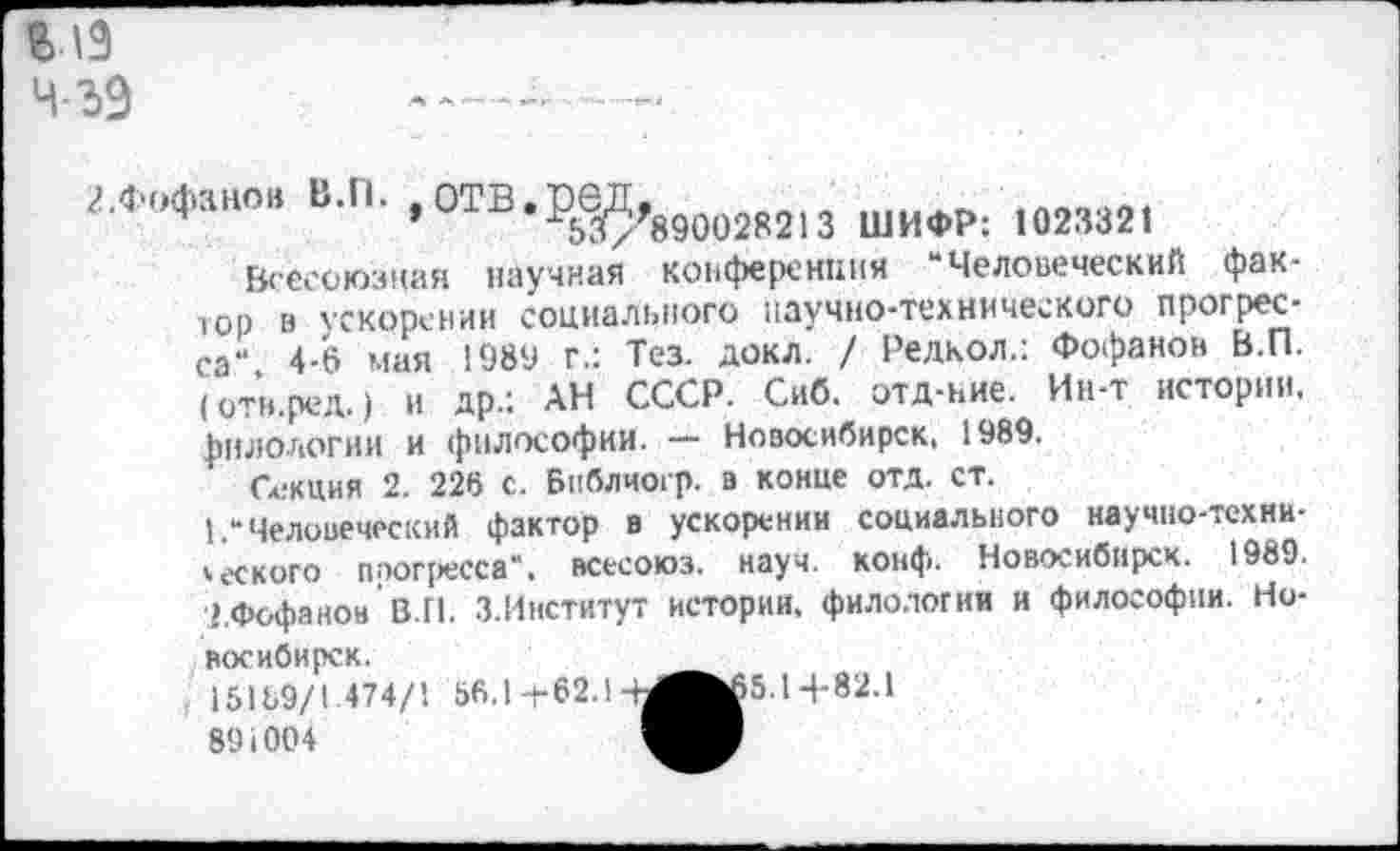 ﻿ВЛ9 Ч-ЗЭ
2 .Фофанов В.П. .отв.ред.
’	890028213 ШИФР: 1023321
Всесоюзная научная конференция “Человеческий фактор в ускорении социального научно-технического прогресса" 4-6 мая 1989 г.: Тез. докл. / Релкол.: Фофанов В.П. (отн.ред.) и др.: АН СССР. Сиб. отд-ние. Ин-т истории, филологии и философии. — Новосибирск, 1989.
Секция 2. 226 с. Библчогр. в конце отд. ст.
1.“ Человеческий фактор в ускорении социального научно-технического прогресса“, всесоюз. науч. конф. Новосибирск. 1989. о.Фофанон В.П. З.Институт истории, филологии и философии. Новосибирск.	_
15169/1 474/1 56.1 ±62.1-Ы^65.14-82.1
891004